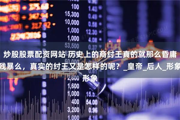 炒股股票配资网站 历史上的商纣王真的就那么昏庸残暴么，真实的纣王又是怎样的呢？_皇帝_后人_形象