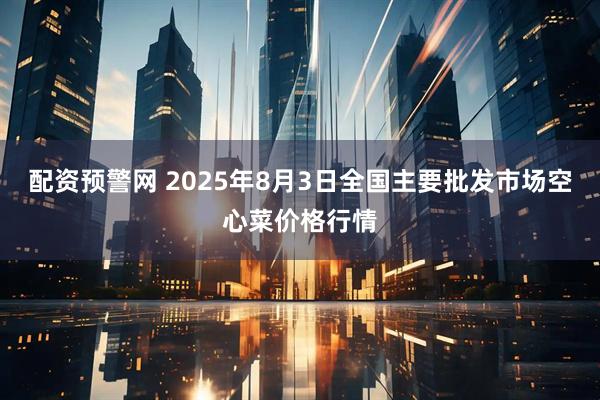 配资预警网 2025年8月3日全国主要批发市场空心菜价格行情