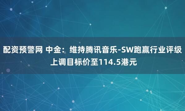 配资预警网 中金：维持腾讯音乐-SW跑赢行业评级 上调目标价至114.5港元