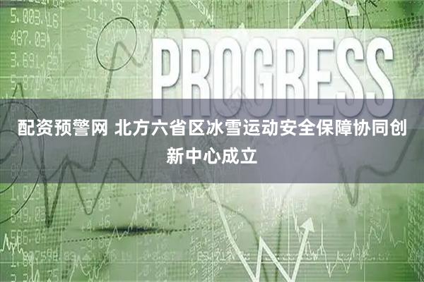 配资预警网 北方六省区冰雪运动安全保障协同创新中心成立