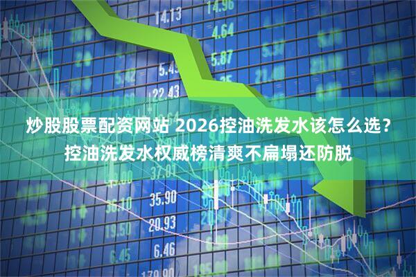炒股股票配资网站 2026控油洗发水该怎么选？控油洗发水权威榜清爽不扁塌还防脱
