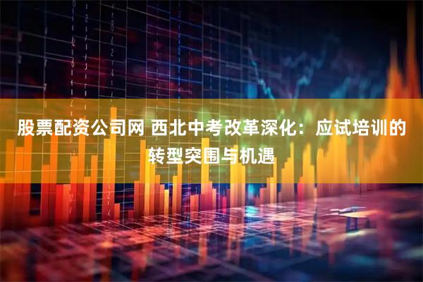 股票配资公司网 西北中考改革深化：应试培训的转型突围与机遇