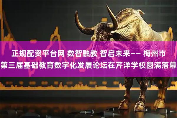 正规配资平台网 数智融教 智启未来—— 梅州市第三届基础教育数字化发展论坛在芹洋学校圆满落幕